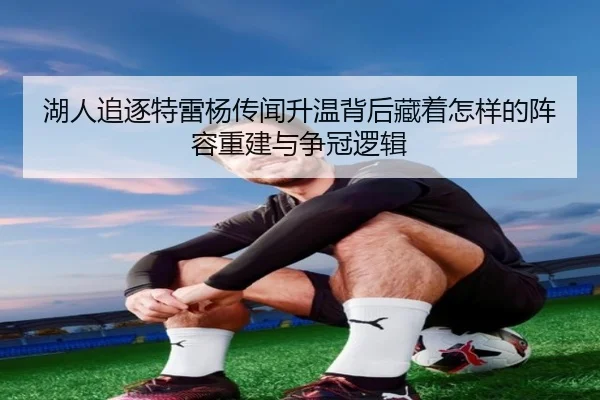 湖人追逐特雷杨传闻升温背后藏着怎样的阵容重建与争冠逻辑